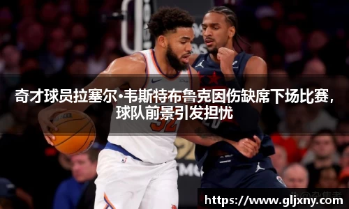 奇才球员拉塞尔·韦斯特布鲁克因伤缺席下场比赛，球队前景引发担忧