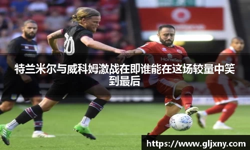 特兰米尔与威科姆激战在即谁能在这场较量中笑到最后