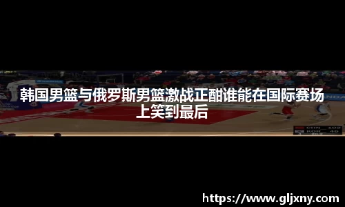 韩国男篮与俄罗斯男篮激战正酣谁能在国际赛场上笑到最后