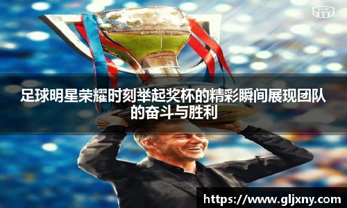 足球明星荣耀时刻举起奖杯的精彩瞬间展现团队的奋斗与胜利